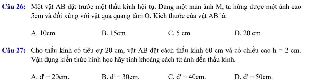 Một vật AB đặt trước một thấu kính hội tụ. Dùng một màn ảnh M, ta hứng được một ảnh cao
5cm và đối xứng với vật qua quang tâm O. Kích thước của vật AB là:
A. 10cm B. 15cm C. 5 cm D. 20 cm
Câu 27: Cho thấu kính có tiêu cự 20 cm, vật AB đặt cách thấu kính 60 cm và có chiều c aoh=2cm. 
Vận dụng kiến thức hình học hãy tính khoảng cách từ ảnh đến thấu kính.
A. d'=20cm. B. d'=30cm. C. d'=40cm. D. d'=50cm.