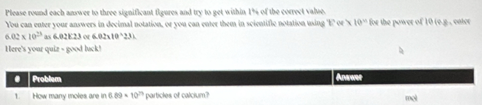 Please round each answer to three significant figures and try to get within 1% of the correct value. 
You can enter your answers in decimal notation, or you can enter them in scientific notation using 'E' or ' x 10^(sim) for the power of 10 (S é g , enter
6.02* 10^(23) as 6.02E23 or 6.02* 10^(wedge)23)
Here's your quiz - good luck! 
. Problem Answer 
1. How many moles are in 6.89* 10^(23) particles of calcium?