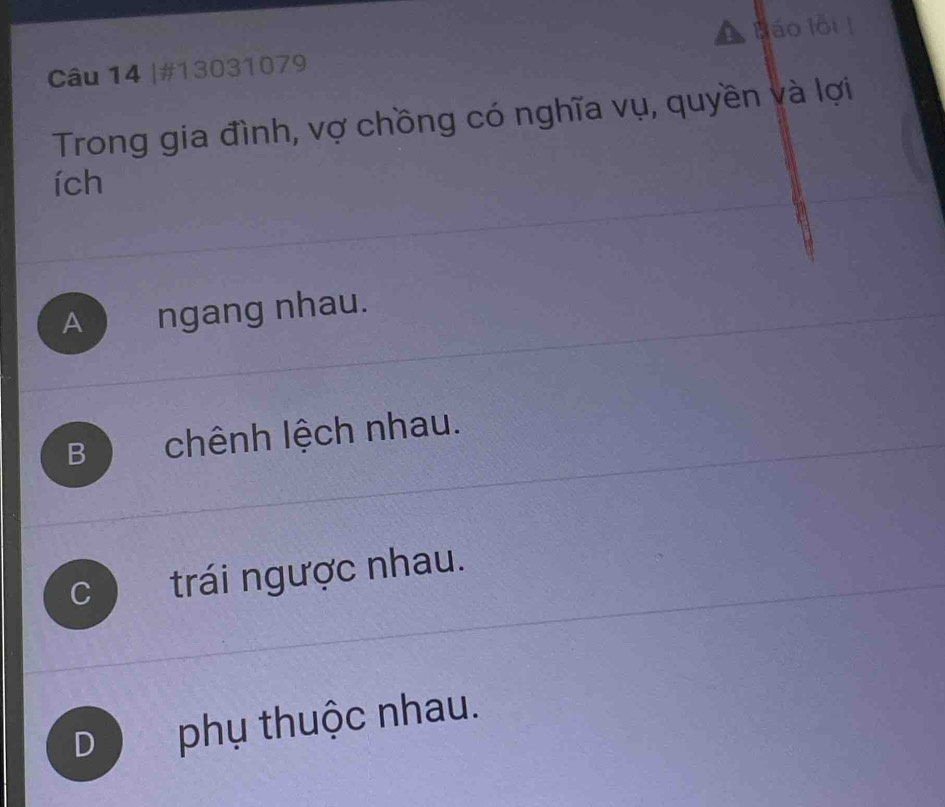 Báo lội !
Câu 14 |#13031079
Trong gia đình, vợ chồng có nghĩa vụ, quyền và lợi
ích
A ) ngang nhau.
B chênh lệch nhau.
C trái ngược nhau.
D phụ thuộc nhau.