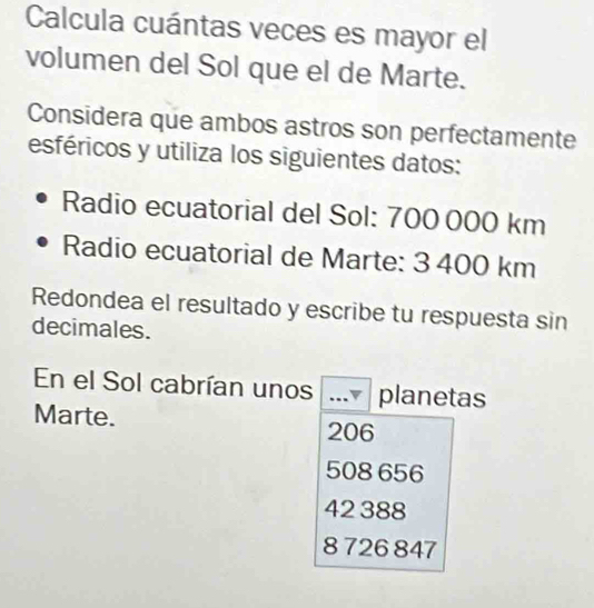 Calcula cuántas veces es mayor el
volumen del Sol que el de Marte.
Considera que ambos astros son perfectamente
esféricos y utiliza los siguientes datos:
Radio ecuatorial del Sol: 700 000 km
Radio ecuatorial de Marte: 3 400 km
Redondea el resultado y escribe tu respuesta sin
decimales.
En el Sol cabrían unos planetas
Marte.
206
508 656
42 388
8 726 847