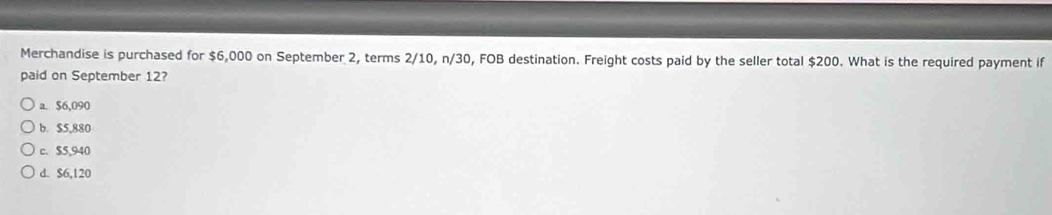 Merchandise is purchased for $6,000 on September 2, terms 2/10, n/30, FOB destination. Freight costs paid by the seller total $200. What is the required payment if
paid on September 12?
a. $6,090
b. $5,880
c. $5,940
d. $6,120