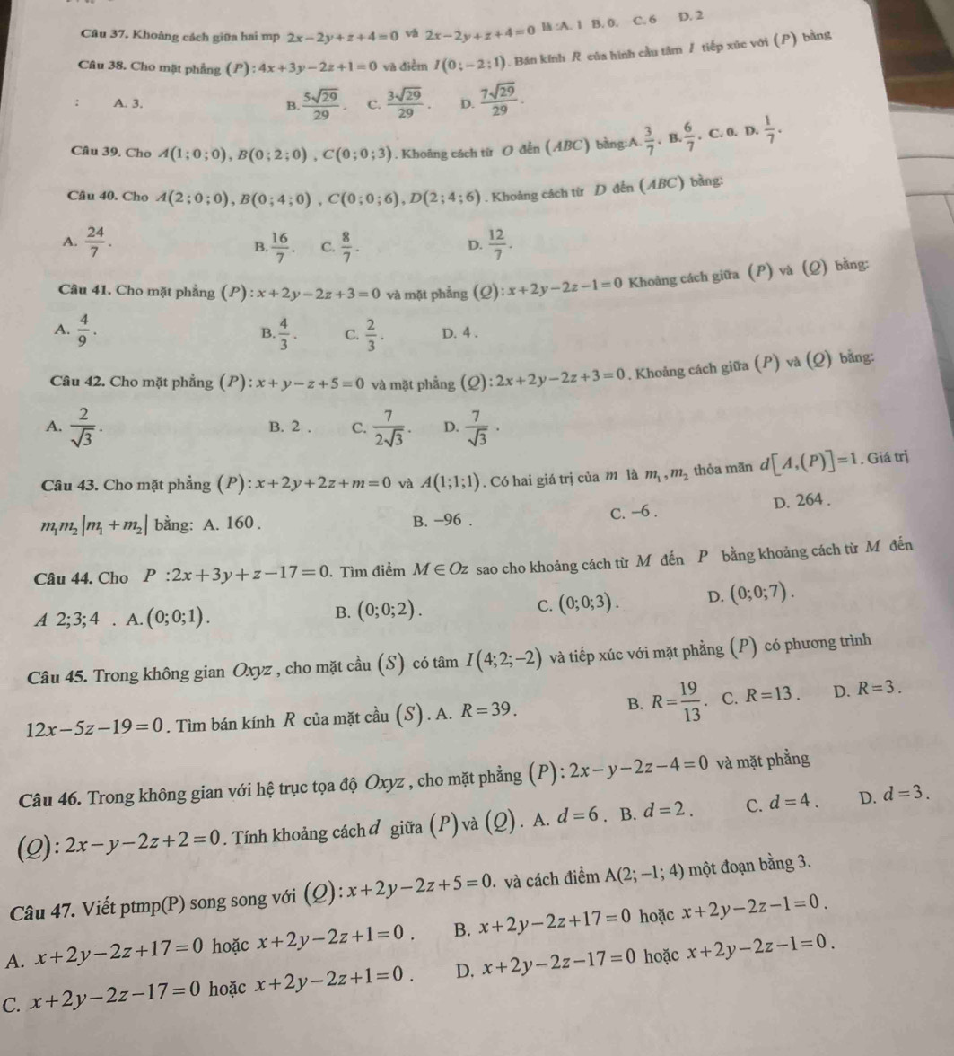 Khoàng cách giữa hai mp 2x-2y+z+4=0 vǎ 2x-2y+z+4=0 Is:A.1 B. 0. C. 6 D. 2
Câu 38. Cho mặt phẳng (P):4x+3y-2z+1=0 và điểm I(0;-2;1) 1. Bán kính R của hình cầu tâm / tiếp xúc với (P) bằng
A. 3.  5sqrt(29)/29 . C.  3sqrt(29)/29 . D.  7sqrt(29)/29 .
B.
Câu 39. Cho A(1;0;0),B(0;2;0),C(0;0;3). Khoâng cách từ O đến (ABC) bằng:A.  3/7 · B.  6/7 . C. 0. D.  1/7 .
Câu 40. Cho A(2;0;0),B(0;4;0),C(0;0;6),D(2;4;6). Khoảng cách từ D đến (ABC) bằng:
A.  24/7 .  16/7 . C.  8/7 .  12/7 .
B.
D.
Câu 41. Cho mặt phẳng (P) x+2y-2z+3=0 và mặt phẳng (Q):x+2y-2z-1=0 Khoảng cách giữa (P) và (Q) bằng:
B.
A.  4/9 .  4/3 . C.  2/3 . D. 4 .
Câu 42. Cho mặt phẳng (P): x+y-z+5=0 và mặt phẳng (0 ):2x+2y-2z+3=0. Khoảng cách giữa (P) và (Q) bằng:
A.  2/sqrt(3) . B. 2 . C.  7/2sqrt(3) . D.  7/sqrt(3) ·
Câu 43. Cho mặt phẳng (P): x+2y+2z+m=0 và A(1;1;1). Có hai giá trị của m là m_1,m_2 thỏa mãn d[A,(P)]=1. Giá trị
m_1m_2|m_1+m_2| bằng: A. 160. B. −96 . C. -6 . D. 264 .
Câu 44. Cho P:2x+3y+z-17=0.Tìm điểm M∈ Oz sao cho khoảng cách từ Mô đến P bằng khoảng cách từ M đến
A 2;3;4. A. (0;0;1).
B. (0;0;2). C. (0;0;3). D. (0;0;7).
Câu 45. Trong không gian Oxyz , cho mặt cầu (S) có tâm I(4;2;-2) và tiếp xúc với mặt phẳng (P) có phương trình
12x-5z-19=0. Tìm bán kính R của mặt cầu (S) . A. R=39. B. R= 19/13 . C. R=13. D. R=3.
Câu 46. Trong không gian với hệ trục tọa độ Oxyz , cho mặt phẳng (P): 2x-y-2z-4=0 và mặt phẳng
(Q): 2x-y-2z+2=0. Tính khoảng cáchở giữa (P)và (Q). A. d=6. B. d=2. C. d=4. D. d=3.
Câu 47. Viết ptmp(P) song song với (Q): ):x+2y-2z+5=0 và cách điểm A(2;-1;4) một đoạn bằng 3.
A. x+2y-2z+17=0 hoặc x+2y-2z+1=0. B. x+2y-2z+17=0 hoặc x+2y-2z-1=0.
C. x+2y-2z-17=0 hoặc x+2y-2z+1=0. D. x+2y-2z-17=0 hoặc x+2y-2z-1=0.