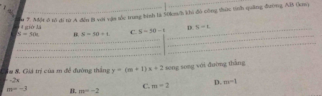 1 đế
Mu 7. Một ô tô đi từ A đến B với vận tốc trung bình là 50km/h khi đó công thức tính quãng đường AB (km)
an t giờ là D. S=t.
S=50t.
B. S=50+t. C. S=50-t
Cầu 8. Giá trị của m đề đường thăng y=(m+1)x+2 song song với đường thẳng
=-2x
m=-3
C. m=2
D. m=1
B. m=-2