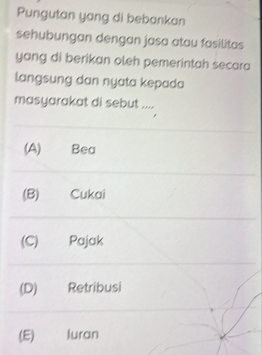 Pungutan yang di bebankan
sehubungan dengan jasa atau fasilitas 
yang di berikan oleh pemerintah secara
langsung dan nyata kepada
masyarakat di sebut ....
(A) Bea
(B) Cukai
(C) Pajak
(D) Retribusi
(E) luran