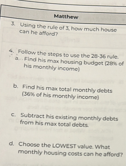 Matthew 
3. Using the rule of 3, how much house 
can he afford? 
4. Follow the steps to use the 28 - 36 rule. 
a. Find his max housing budget (28% of 
his monthly income) 
b. Find his max total monthly debts 
(36% of his monthly income) 
c. Subtract his existing monthly debts 
from his max total debts. 
d. Choose the LOWEST value. What 
monthly housing costs can he afford?