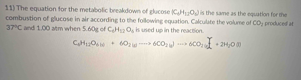 The equation for the metabolic breakdown of glucose (C_6H_12O_6) is the same as the equation for the 
combustion of glucose in air according to the following equation. Calculate the volume of CO_2 produced at
37°C and 1.00 atm when 5.60g of C_6H_12O_6 is used up in the reaction.
C_6H_12O_6(s)+6O_2(g)to 6CO_2(g)to 6CO_2(g)+2H_2O(l)