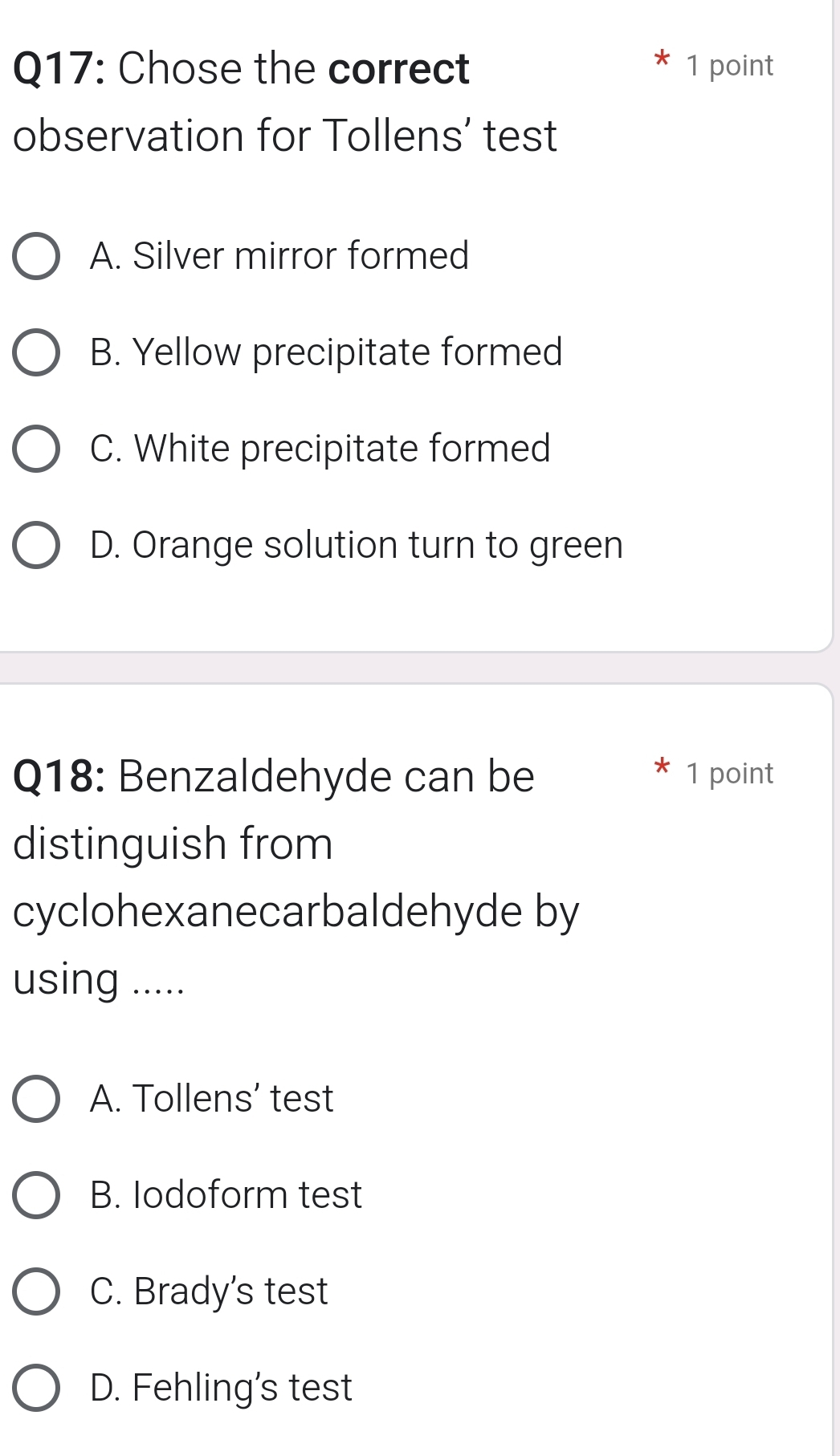 Chose the correct 1 point
observation for Tollens’ test
A. Silver mirror formed
B. Yellow precipitate formed
C. White precipitate formed
D. Orange solution turn to green
Q18: Benzaldehyde can be 1 point
distinguish from
cyclohexanecarbaldehyde by
using .....
A. Tollens’ test
B. Iodoform test
C. Brady's test
D. Fehling's test