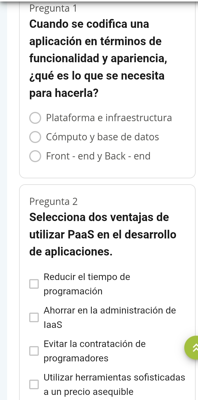 Pregunta 1
Cuando se codifica una
aplicación en términos de
funcionalidad y apariencia,
¿qué es lo que se necesita
para hacerla?
Plataforma e infraestructura
Cómputo y base de datos
Front - end y Back - end
Pregunta 2
Selecciona dos ventajas de
utilizar PaaS en el desarrollo
de aplicaciones.
Reducir el tiempo de
programación
Ahorrar en la administración de
laaS
Evitar la contratación de
programadores
Utilizar herramientas sofisticadas
a un precio asequible