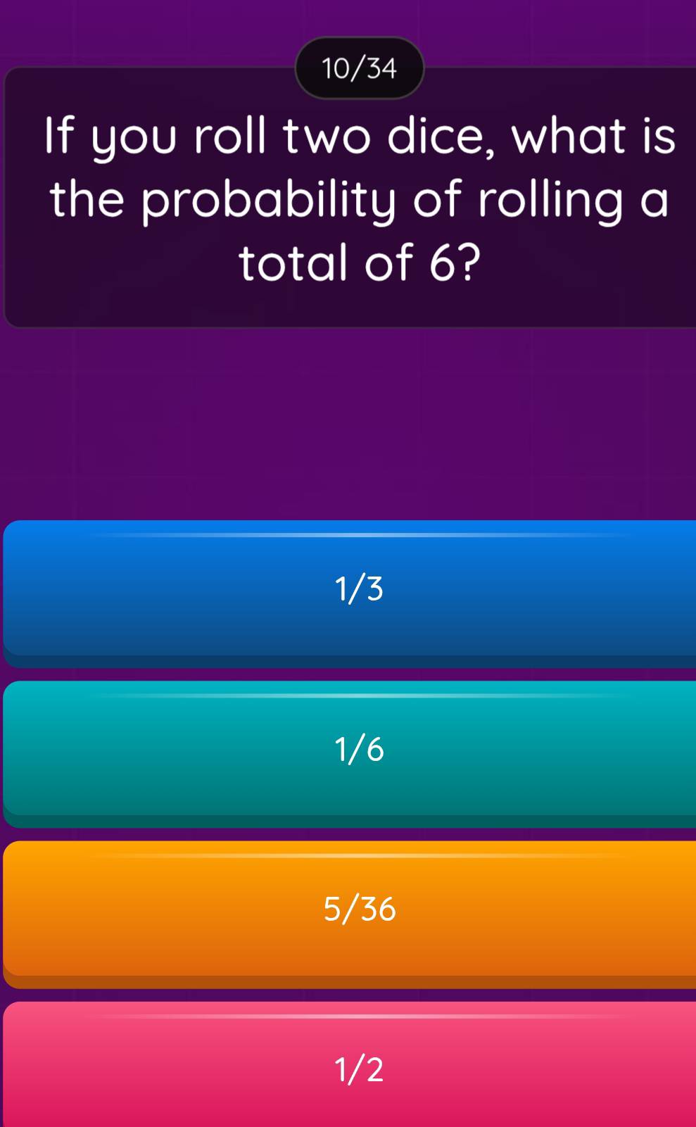 10/34
If you roll two dice, what is
the probability of rolling a
total of 6?
1/3
1/6
5/36
1/2