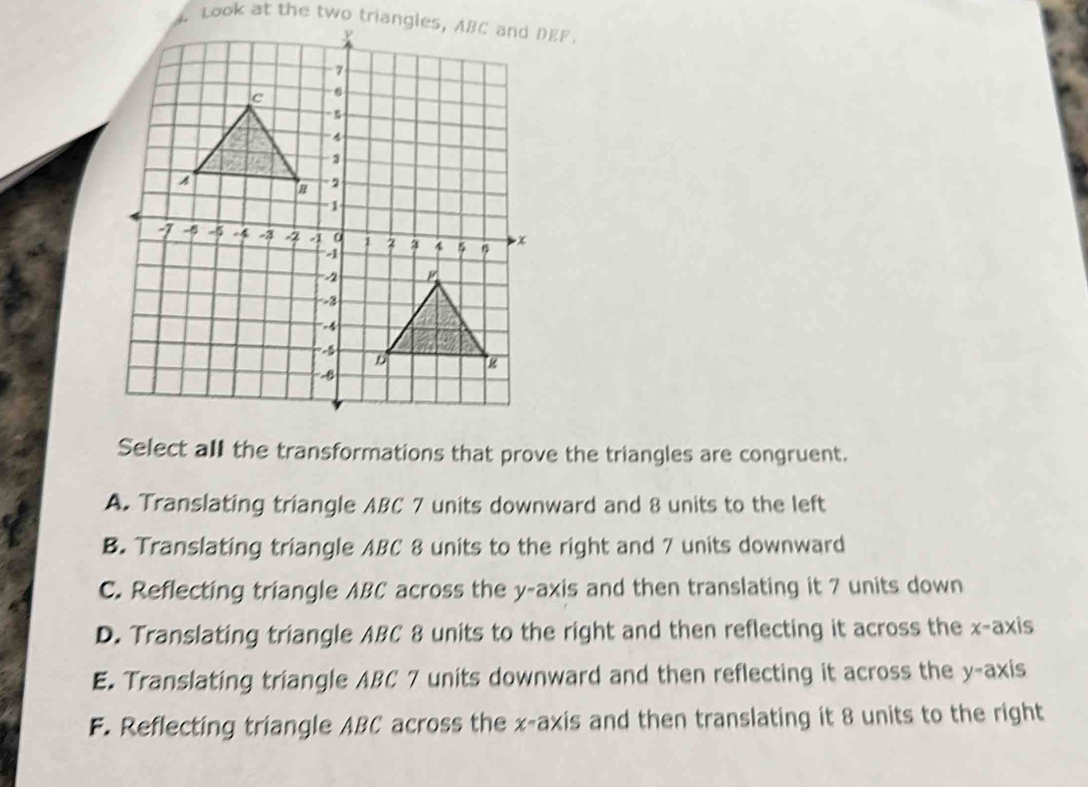 Look at the two triangles, ABC and DEF.
Select all the transformations that prove the triangles are congruent.
A. Translating triangle ABC 7 units downward and 8 units to the left
B. Translating triangle ABC 8 units to the right and 7 units downward
C. Reflecting triangle ABC across the y-axis and then translating it 7 units down
D. Translating triangle ABC 8 units to the right and then reflecting it across the x-axis
E. Translating triangle ABC 7 units downward and then reflecting it across the y-axis
F. Reflecting triangle ABC across the x-axis and then translating it 8 units to the right