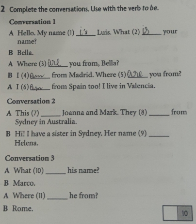 Complete the conversations. Use with the verb to be.
Conversation 1
A Hello. My name (1) _Luis. What (2) _your
name?
B Bella.
A Where (3) _you from, Bella?
B I (4) _from Madrid. Where (5) _you from?
A I (6) _from Spain too! I live in Valencia.
Conversation 2
A This (7) _Joanna and Mark. They (8) _from
Sydney in Australia.
B Hi! I have a sister in Sydney. Her name (9)_
Helena.
Conversation 3
A What (10) _his name?
B Marco.
A Where (11) _he from?
B Rome.
10