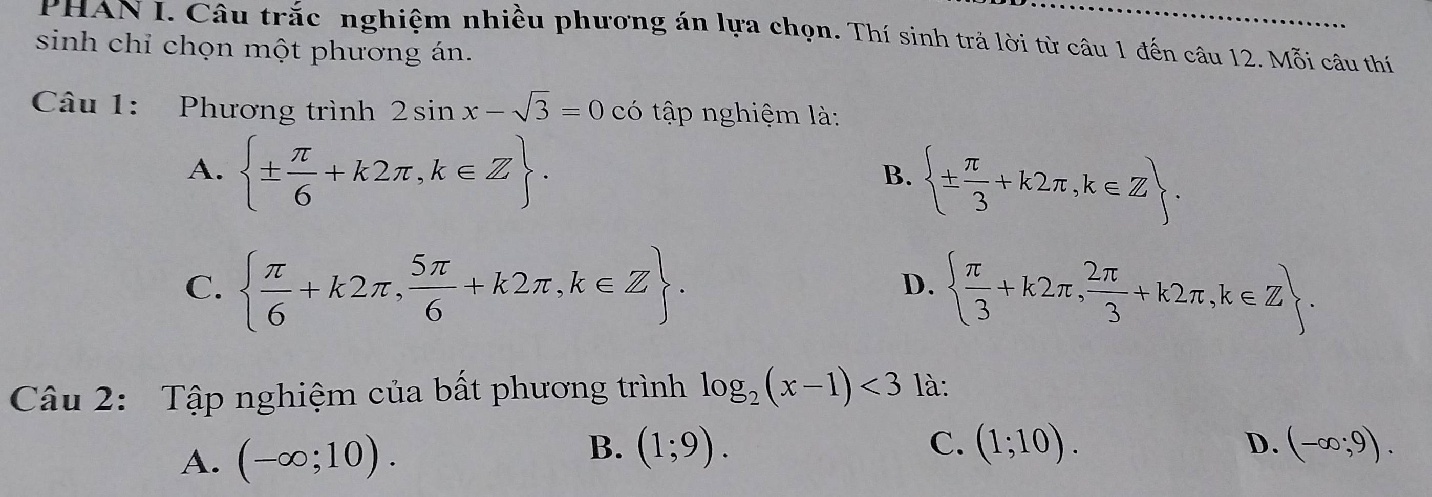 PHAN I. Câu trắc nghiệm nhiều phương án lựa chọn. Thí sinh trả lời từ câu 1 đến câu 12. Mỗi câu thí
sinh chỉ chọn một phương án.
Câu 1: Phương trình 2sin x-sqrt(3)=0 có tập nghiệm là:
A.  ±  π /6 +k2π ,k∈ Z.  ±  π /3 +k2π ,k∈ Z. 
B.
C.   π /6 +k2π , 5π /6 +k2π ,k∈ Z.   π /3 +k2π , 2π /3 +k2π ,k∈ Z. 
D.
Câu 2: Tập nghiệm của bất phương trình log _2(x-1)<3</tex> là:
D.
B. (1;9). (-∈fty ;9).
A. (-∈fty ;10). C. (1;10).