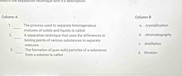 Match the separation technique with it's description.
Column A Column B
_
1. The process used to separate heterogeneous a. crystallization
mixtures of solids and liquids is called
_
2. A separation technique that uses the differences in b. chromatography
boiling points of various substances to separate
mixtures. c. distillation
3. _The formation of pure solid particles of a substance d. filtration
from a solution is called