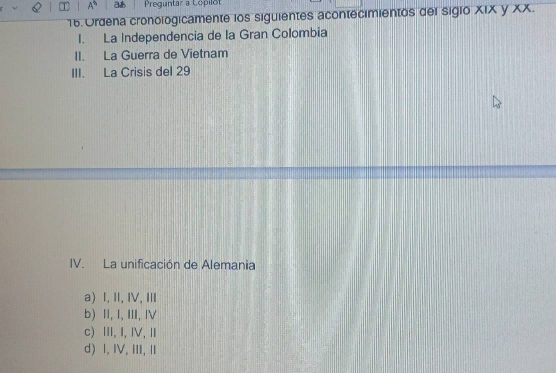 A^n a Preguntar a Copilot
16. Ordena cronologicamente los siguientes acontecimientos del sigio XIX y XX.
I. La Independencia de la Gran Colombia
II. La Guerra de Vietnam
III. La Crisis del 29
IV. La unificación de Alemania
a) I, I, IV,Ⅲ
b) II, I, III, ⅣV
c) ⅢI, I, I, Ⅱ
d) I, IV, ⅢI,Ⅱ