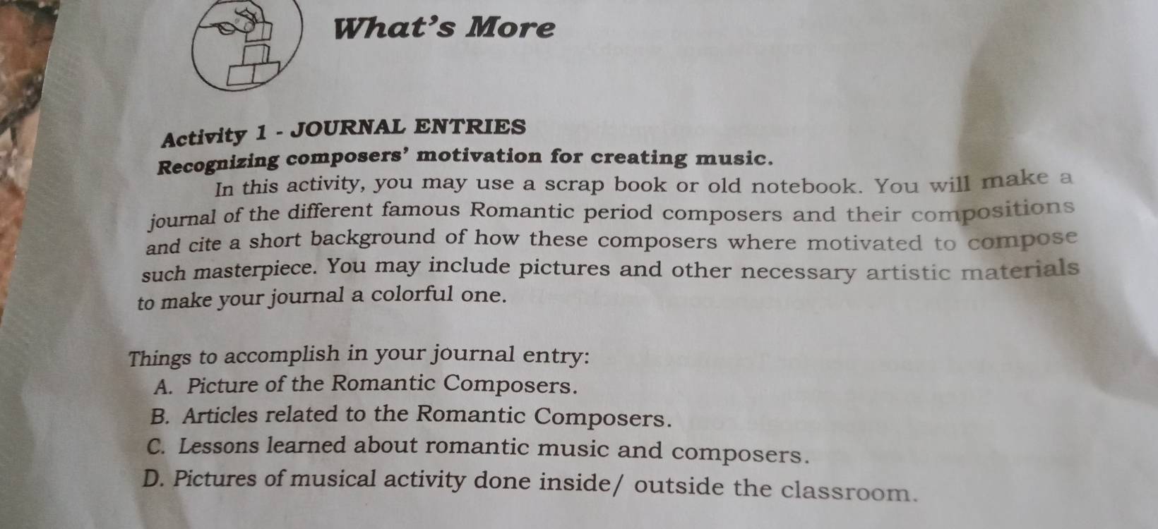 What’s More 
Activity 1 - JOURNAL ENTRIES 
Recognizing composers’ motivation for creating music. 
In this activity, you may use a scrap book or old notebook. You will make a 
journal of the different famous Romantic period composers and their compositions 
and cite a short background of how these composers where motivated to compose 
such masterpiece. You may include pictures and other necessary artistic materials 
to make your journal a colorful one. 
Things to accomplish in your journal entry: 
A. Picture of the Romantic Composers. 
B. Articles related to the Romantic Composers. 
C. Lessons learned about romantic music and composers. 
D. Pictures of musical activity done inside/ outside the classroom.