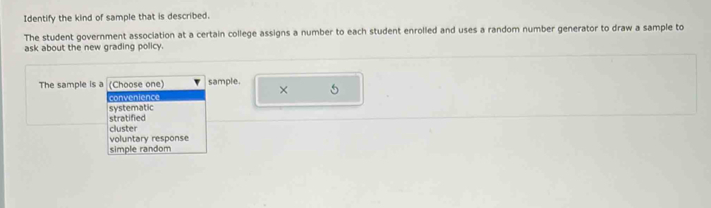 Identify the kind of sample that is described.
The student government association at a certain college assigns a number to each student enrolled and uses a random number generator to draw a sample to
ask about the new grading policy.
The sample is a (Choose one) sample.
× 5
convenience
systematic
stratified
cluster
voluntary response
simple random