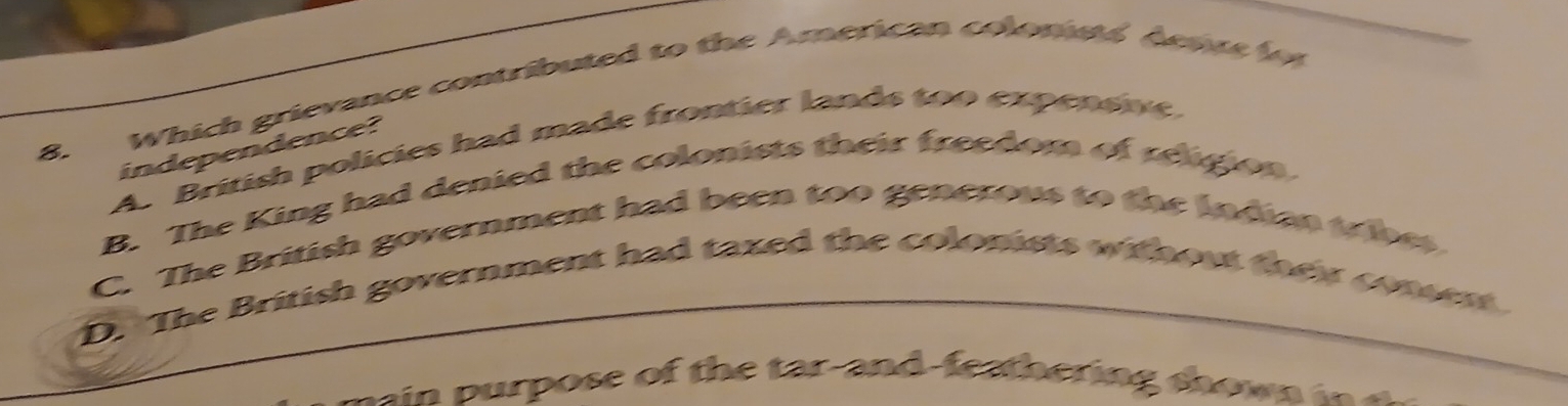 Which grievance contributed to the American colomes deaue f
A. British policies had made frontier lands too expensie
independence?
B. The King had denied the colonists their freedom of religion
C. The British government had been too generous to the Indian tribes
D. The British government had taxed the colonists without they comen 
n a ose of th a an d -fe h ering s h o i