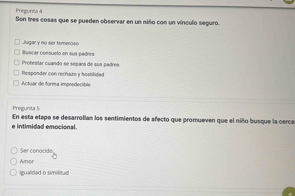 Pregunta 4
Son tres cosas que se pueden observar en un niño con un vínculo seguro.
Jugar y no ser temeroso
Buscar consuelo en sus padres
Protestar cuando se separa de sus padres
Responder con rechazo y hostilidad
Actuar de forma impredecible
Pregunta 5
En esta etapa se desarrollan los sentimientos de afecto que promueven que el niño busque la cerca
e intimidad emocional.
Ser conocido
Amor
Igualdad o similitud