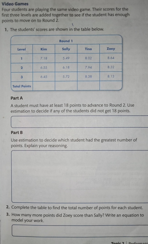 Video Games 
Four students are playing the same video game. Their scores for the 
first three levels are added together to see if the student has enough 
points to move on to Round 2. 
1. The students' scores are shown in the table below. 
Part A 
A student must have at least 18 points to advance to Round 2. Use 
estimation to decide if any of the students did not get 18 points. 
Part B 
Use estimation to decide which student had the greatest number of 
points. Explain your reasoning. 
2. Complete the table to find the total number of points for each student. 
3. How many more points did Zoey score than Sally? Write an equation to 
model your work.