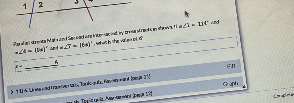 1 2 
Parallel streets Main and Second are intersected by cross streets as shown. If m∠ 1=114° and
m∠ 4=(9x)^circ  and m∠ 7=(6x)^circ  , what is the value of x? 
A
x= __FIB 
Graph 
11) 6. Lines and transversals, Topic quiz, Assessment (page 11) 
orsals, Topic quiz, Assessment (page 12) 
Complete