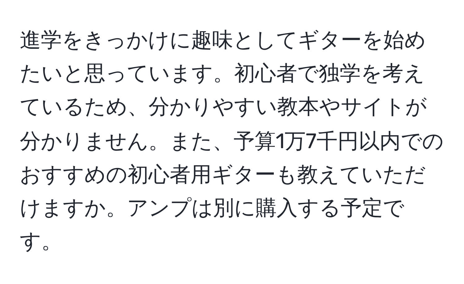 進学をきっかけに趣味としてギターを始めたいと思っています。初心者で独学を考えているため、分かりやすい教本やサイトが分かりません。また、予算1万7千円以内でのおすすめの初心者用ギターも教えていただけますか。アンプは別に購入する予定です。