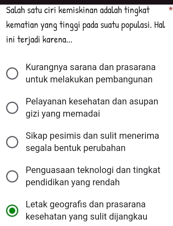 Salah satu ciri kemiskinan adalah tingkat *
kematian yang tinggi pada suatu populasi. Hal
ini terjadi karena...
Kurangnya sarana dan prasarana
untuk melakukan pembangunan
Pelayanan kesehatan dan asupan
gizi yang memadai
Sikap pesimis dan sulit menerima
segala bentuk perubahan
Penguasaan teknologi dan tingkat
pendidikan yang rendah
Letak geografis dan prasarana
kesehatan yang sulit dijangkau