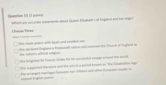 Which are accurate statements about Queen Elizabeth I of England and her reign?
Choose Three.
Select 3 correct answer(s)
She made peace with Spain and avoided war.
She declared England a Protestant nation and restored the Church of England as
the nation's official religion.
She knighted Sir Francis Drake for his successful voyage around the world.
She supported literature and the arts in a period known as "the Elizabethan Age."
She arranged marriages between her children and other European royalty to
expand English power.