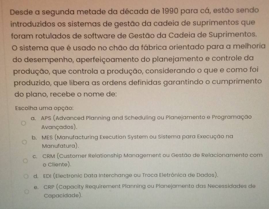 Desde a segunda metade da década de 1990 para cá, estão sendo
introduzidos os sistemas de gestão da cadeia de suprimentos que
foram rotulados de software de Gestão da Cadeia de Suprimentos.
O sistema que é usado no chão da fábrica orientado para a melhoria
do desempenho, aperfeiçoamento do planejamento e controle da
produção, que controla a produção, considerando o que e como foi
produzido, que libera as ordens definidas garantindo o cumprimento
do plano, recebe o nome de:
Escolha uma opção:
a. APS (Advanced Planning and Scheduling ou Planejamento e Programação
Avançados).
b. MES (Manufacturing Execution System ou Sistema para Execução na
Manufatura).
c. CRM (Customer Relationship Management ou Gestão de Relacionamento com
o Cliente).
d. EDI (Electronic Data Interchange ou Troca Eletrônica de Dados).
e. CRP (Capacity Requirement Planning ou Planejamento das Necessidades de
Capacidade).