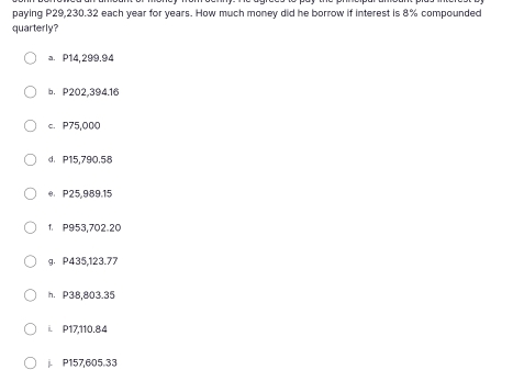 paying P29,230.32 each year for years. How much money did he borrow if interest is 8% compounded
quarterly?
a. P14,299.94
b. P202,394.16
c. P75,000
d. P15,790,58
e P25,989.15
1. P953,702.20
g. P435,123.77
h. P38,803.35
i. P17,110.84
P157,605.33