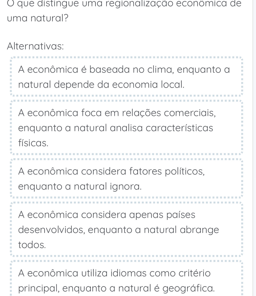 que distingue uma regionalização econômica de
uma natural?
Alternativas:
A econômica é baseada no clima, enquanto a
natural depende da economia local.
A econômica foca em relações comerciais,
enquanto a natural analisa características
físicas.
A econômica considera fatores políticos,
enquanto a natural ignora.
A econômica considera apenas países
desenvolvidos, enquanto a natural abrange
todos.
A econômica utiliza idiomas como critério
principal, enquanto a natural é geográfica.