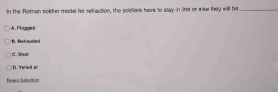 In the Roman soldier model for refraction, the soldiers have to stay in line or else they will be_
A. Flogged
B. Beheaded
C. Shot
D. Yelled at
Reset Selection