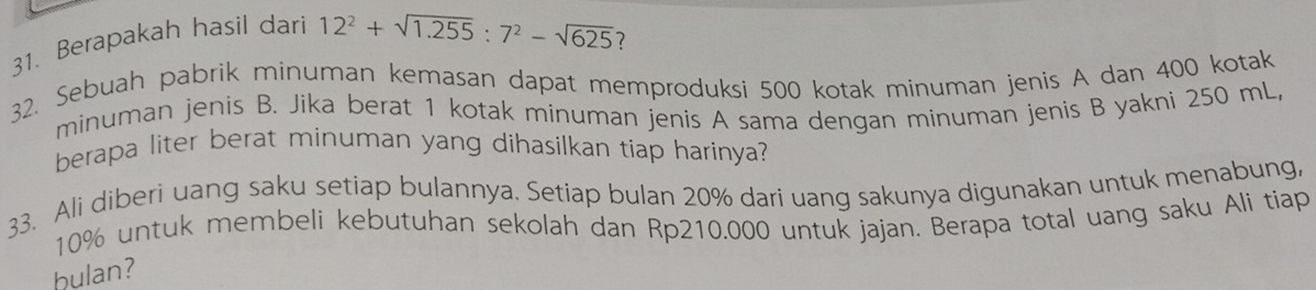 Berapakah hasil dari
12^2+sqrt(1.255):7^2-sqrt(625) 7 
32. Sebuah pabrik minuman kemasan dapat memproduksi 500 kotak minuman jenis A dan 400 kotak 
minuman jenis B. Jika berat 1 kotak minuman jenis A sama dengan minuman jenis B yakni 250 mL, 
berapa liter berat minuman yang dihasilkan tiap harinya? 
33. Ali diberi uang saku setiap bulannya. Setiap bulan 20% dari uang sakunya digunakan untuk menabung,
10% untuk membeli kebutuhan sekolah dan Rp210.000 untuk jajan. Berapa total uang saku Ali tiap 
hulan?