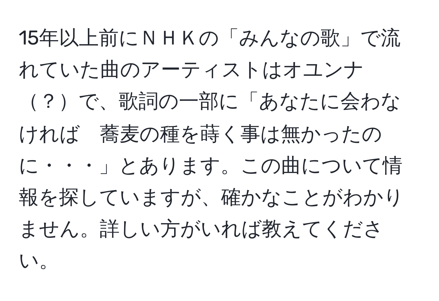 15年以上前にＮＨＫの「みんなの歌」で流れていた曲のアーティストはオユンナ？で、歌詞の一部に「あなたに会わなければ　蕎麦の種を蒔く事は無かったのに・・・」とあります。この曲について情報を探していますが、確かなことがわかりません。詳しい方がいれば教えてください。