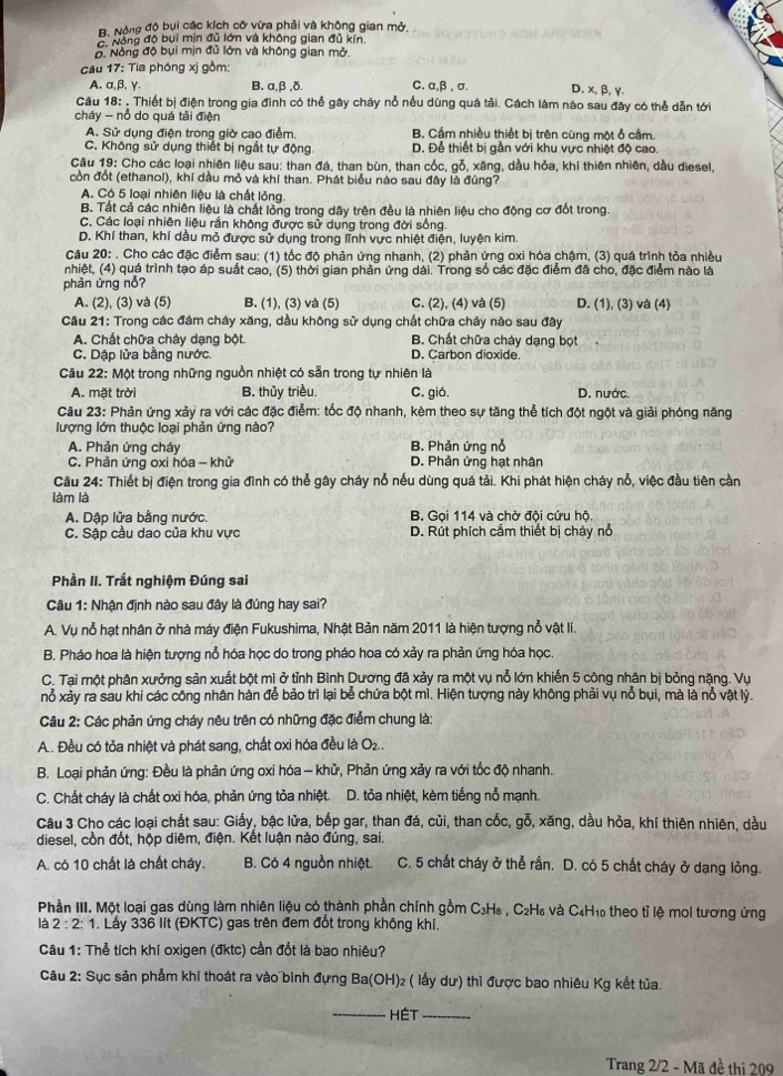 Bộ Nộng độ bụi các kích cỡ vừa phải và không gian mở,
C  Nông độ bụi min đủ lớn và không gian đủ kín
Đ Nòng độ bụi mịn đủ lớn và không gian mở.
cău 17: Tia phóng xị gồm:
A. α,β, γ. B. a,β ,δ. C. α,β , σ. D.x,β,γ
Câu 18: . Thiết bị điện trong gia đình có thể gây cháy nổ nếu dùng quá tải. Cách làm nào sau đây có thể dẫn tới
cháy - nỗ do quá tải điện
A. Sử dụng điện trong giờ cao điểm. B. Cầm nhiều thiết bị trên cùng một ỗ cầm.
C. Không sử dụng thiết bị ngắt tự động D. Để thiết bị gần với khu vực nhiệt độ cao.
Câu 19: Cho các loại nhiên liệu sau: than đá, than bùn, than cốc, gỗ, xãng, dầu hỏa, khí thiên nhiên, dầu diesel,
còn đốt (ethanol), khí dầu mỏ và khí than. Phát biểu nào sau đây là đúng?
A. Có 5 loại nhiên liệu là chất lỏng.
B. Tất cả các nhiên liệu là chất lồng trong dãy trên đều là nhiên liệu cho động cơ đốt trong.
C. Các loại nhiên liệu rần không được sử dụng trong đời sống
D. Khí than, khí dầu mỏ được sử dụng trong lĩnh vực nhiệt điện, luyện kim.
Câu 20: . Cho các đặc điểm sau: (1) tốc độ phản ứng nhanh, (2) phản ứng oxi hóa chậm, (3) quá trình tỏa nhiều
nhiệt, (4) quả trình tạo áp suất cao, (5) thời gian phản ứng dài. Trong số các đặc điểm đã cho, đặc điểm nào là
phản ứng nổ?
A. (2), (3) và (5) B. (1), (3) và (5) C. (2), (4) và (5) D. (1), (3) và (4)
Câu 21: Trong các đám cháy xăng, dầu không sử dụng chất chữa cháy nào sau đây
A. Chất chữa cháy dạng bột. B. Chất chữa cháy dạng bọt
C. Dập lửa bằng nước. D. Carbon dioxide.
Câu 22: Một trong những nguồn nhiệt có sẵn trong tự nhiên là
A. mặt trời B. thủy triều. C. gió. D. nước.
Câu 23: Phản ứng xảy ra với các đặc điểm: tốc độ nhanh, kèm theo sự tăng thể tích đột ngột và giải phóng năng
lượng lớn thuộc loại phản ứng nào?
B. Phản ứng nỗ
A. Phản ứng cháy D. Phản ứng hạt nhân
C. Phản ứng oxi hóa - khử
Câu 24: Thiết bị điện trong gia đình có thể gây cháy nỗ nếu dùng quá tải. Khi phát hiện cháy nỗ, việc đầu tiên cần
làm là
A. Dập lửa bằng nước. B. Goi 114 và chờ đội cứu hộ.
C. Sập cầu dao của khu vực D. Rút phích cắm thiết bị cháy nổ
Phần II. Trắt nghiệm Đúng sai
Câu 1: Nhận định nào sau đây là đúng hay sai?
A. Vụ nỗ hạt nhân ở nhà máy điện Fukushima, Nhật Bản năm 2011 là hiện tượng nỗ vật lí.
B. Pháo hoa là hiện tượng nổ hóa học do trong pháo hoa có xảy ra phản ứng hóa học.
C. Tại một phân xưởng sản xuất bột mì ở tỉnh Bình Dương đã xảy ra một vụ nỗ lớn khiến 5 công nhân bị bỏng nặng. Vụ
nỗ xảy ra sau khi các công nhân hàn để bảo trì lại bễ chứa bột mì. Hiện tượng này không phải vụ nỗ bụi, mà là nỗ vật lý.
Câu 2: Các phản ứng cháy nêu trên có những đặc điểm chung là:
A.. Đều có tỏa nhiệt và phát sang, chất oxi hóa đều là O_2.
B. Loại phản ứng: Đều là phản ứng oxi hóa - khử, Phản ứng xảy ra với tốc độ nhanh.
C. Chất cháy là chất oxi hóa, phản ứng tỏa nhiệt. D. tỏa nhiệt, kèm tiếng nỗ mạnh.
Câu 3 Cho các loại chất sau: Giấy, bậc lửa, bếp gar, than đá, củi, than cốc, gỗ, xăng, dầu hỏa, khí thiên nhiên, dầu
diesel, cồn đốt, hộp diêm, điện. Kết luận nào đúng, sai.
A. có 10 chất là chất cháy. B. Có 4 nguồn nhiệt. C. 5 chất cháy ở thể rần. D. có 5 chất cháy ở dạng lỏng.
Phần III. Một loại gas dùng làm nhiên liệu có thành phần chính gồm C₃H₆ , C₂H₆ và C₄H₁₀ theo tỉ lệ mol tương ứng
là 2:2:1. Lấy 336 lít (ĐKTC) gas trên đem đốt trong không khi.
Câu 1: Thẻ tích khí oxigen (đktc) cần đốt là bao nhiêu?
Câu 2: Sục sản phẫm khí thoát ra vào bình đựng Ba(OH)₂ ( lấy dư) thì được bao nhiêu Kg kết tủa.
_HéT_
Trang 2/2 - Mã đề thi 209