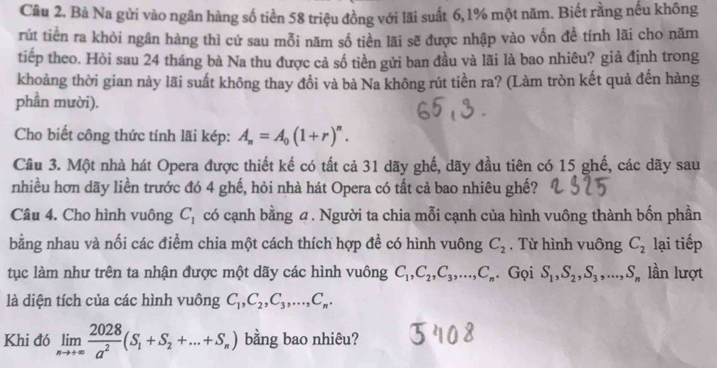 Bà Na gửi vào ngân hàng số tiền 58 triệu đồng với lãi suất 6,1% một năm. Biết rằng nếu không
rút tiền ra khỏi ngân hàng thì cứ sau mỗi năm số tiền lãi sẽ được nhập vào vốn đề tính lãi cho năm
tiếp theo. Hỏi sau 24 tháng bà Na thu được cả số tiền gửi ban đầu và lãi là bao nhiêu? giả định trong
khoảng thời gian này lãi suất không thay đổi và bà Na không rút tiền ra? (Làm tròn kết quả đến hàng
phần mười).
Cho biết công thức tính lãi kép: A_n=A_0(1+r)^n.
Câu 3. Một nhà hát Opera được thiết kế có tất cả 31 dãy ghế, dãy đầu tiên có 15 ghế, các dãy sau
nhiều hơn dãy liền trước đó 4 ghế, hỏi nhà hát Opera có tất cả bao nhiêu ghế?
Câu 4. Cho hình vuông C_1 có cạnh bằng 4 . Người ta chia mỗi cạnh của hình vuông thành bốn phần
bằng nhau và nối các điểm chia một cách thích hợp để có hình vuông C_2. Từ hình vuông C_2 lại tiếp
tục làm như trên ta nhận được một dãy các hình vuông C_1,C_2,C_3,...,C_n. Gọi S_1,S_2,S_3,...,S_n lần lượt
là diện tích của các hình vuông C_1,C_2,C_3,...,C_n.
Khi đó limlimits _nto +∈fty  2028/a^2 (S_1+S_2+...+S_n) bằng bao nhiêu?