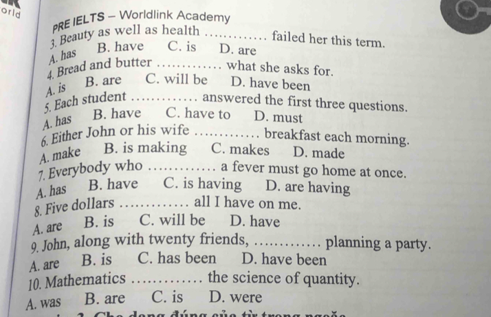 orld
PRE IELTS - Worldlink Academy
3. Beauty as well as health_
failed her this term.
A. has
B. have C. is D. are
4. Bread and butter_
what she asks for.
A. is
B. are C. will be D. have been
5. Each student _answered the first three questions.
A. has B. have C. have to D. must
6. Either John or his wife_
breakfast each morning.
A. make B. is making C. makes D. made
7. Everybody who _a fever must go home at once.
A. has B. have C. is having D. are having
8. Five dollars_
all I have on me.
A. are B. is C. will be D. have
9. John, along with twenty friends, _planning a party.
A. are B. is C. has been D. have been
10. Mathematics _the science of quantity.
A. was B. are C. is D. were