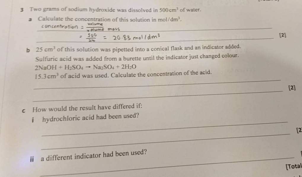 Two grams of sodium hydroxide was dissolved in 500cm^3 of water. 
a Calculate the concentration of this solution in mol/dm^3. 
_ 
_ 
[2] 
b 25cm^3 of this solution was pipetted into a conical flask and an indicator added. 
Sulfuric acid was added from a burette until the indicator just changed colour.
2NaOH+H_2SO_4to Na_2SO_4+2H_2O
_
15.3cm^3 of acid was used. Calculate the concentration of the acid. 
_ 
[2] 
c How would the result have differed if: 
_ 
i hydrochloric acid had been used? 
_ 
[2 
ii a different indicator had been used? 
[Total