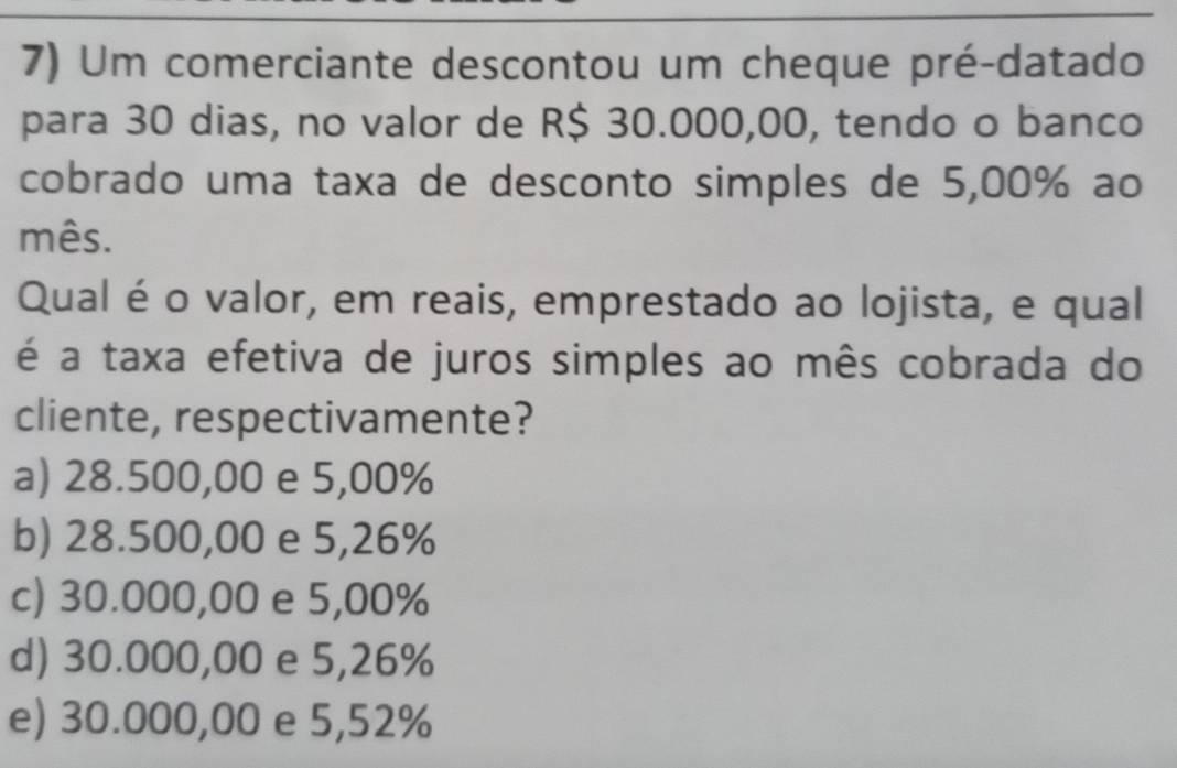 Um comerciante descontou um cheque pré-datado
para 30 dias, no valor de R$ 30.000,00, tendo o banco
cobrado uma taxa de desconto simples de 5,00% ao
mês.
Qual é o valor, em reais, emprestado ao lojista, e qual
é a taxa efetiva de juros simples ao mês cobrada do
cliente, respectivamente?
a) 28.500,00 e 5,00%
b) 28.500,00 e 5,26%
c) 30.000,00 e 5,00%
d) 30.000,00 e 5,26%
e) 30.000,00 e 5,52%