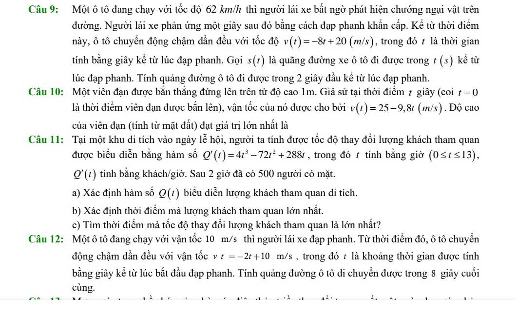 Một ô tô đang chạy với tốc độ 62 km/h thì người lái xe bất ngờ phát hiện chướng ngại vật trên
đường. Người lái xe phản ứng một giây sau đó bằng cách đạp phanh khẩn cấp. Kể từ thời điểm
này, ô tô chuyển động chậm dần đều với tốc độ v(t)=-8t+20(m/s) , trong đó t là thời gian
tính bằng giây kể từ lúc đạp phanh. Gọi s(t) là quãng đường xe ô tô đi được trong t (s) kể từ
lúc đạp phanh. Tính quảng đường ô tô đi được trong 2 giây đầu kể từ lúc đạp phanh.
Câu 10: Một viên đạn được bắn thắng đứng lên trên từ độ cao 1m. Giả sử tại thời điểm ≠ giây (coi t=0
là thời điểm viên đạn được bắn lên), vận tốc của nó được cho bởi v(t)=25-9,8t(m/s). Độ cao
của viên đạn (tính từ mặt đất) đạt giá trị lớn nhất là
Câu 11: Tại một khu di tích vào ngày lễ hội, người ta tính được tốc độ thay đổi lượng khách tham quan
được biểu diễn bằng hàm số Q'(t)=4t^3-72t^2+288t , trong đó t tính bằng giờ (0≤ t≤ 13),
Q'(t) tính bằng khách/giờ. Sau 2 giờ đã có 500 người có mặt.
a) Xác định hàm số Q(t) biểu diễn lượng khách tham quan di tích.
b) Xác định thời điểm mà lượng khách tham quan lớn nhất.
c) Tìm thời điểm mà tốc độ thay đổi lượng khách tham quan là lớn nhất?
Câu 12: Một ô tô đang chạy với vận tốc 10 m/s thì người lái xe đạp phanh. Từ thời điểm đó, ô tô chuyển
động chậm dần đều với vận tốc v t=-2t+10m/s , trong đó t là khoảng thời gian được tính
bằng giây kể từ lúc bắt đầu đạp phanh. Tính quảng đường ô tô di chuyển được trong 8 giây cuối
cùng.