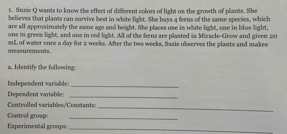 Suzie Q wants to know the effect of different colors of light on the growth of plants. She 
believes that plants can survive best in white light. She buys 4 ferns of the same species, which 
are all approximately the same age and height. She places one in white light, one in blue light, 
one in green light, and one in red light. All of the ferns are planted in Miracle-Grow and given 20
mL of water once a day for 2 weeks. After the two weeks, Suzie observes the plants and makes 
measurements. 
a. Identify the following: 
Independent variable:_ 
Dependent variable:_ 
Controlled variables/Constants:_ 
Control group:_ 
Experimental groups: 
_