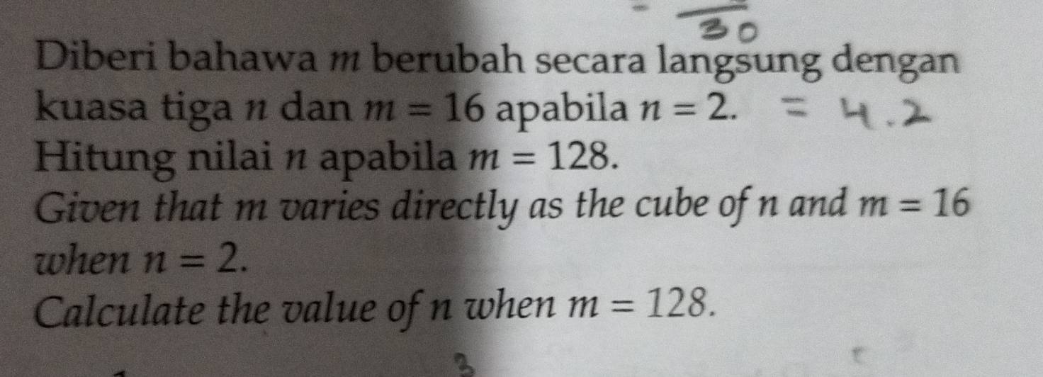 Diberi bahawa m berubah secara langsung dengan 
kuasa tiga n dan m=16 apabila n=2. 
Hitung nilai n apabila m=128. 
Given that m varies directly as the cube of n and m=16
when n=2. 
Calculate the value of n when m=128.