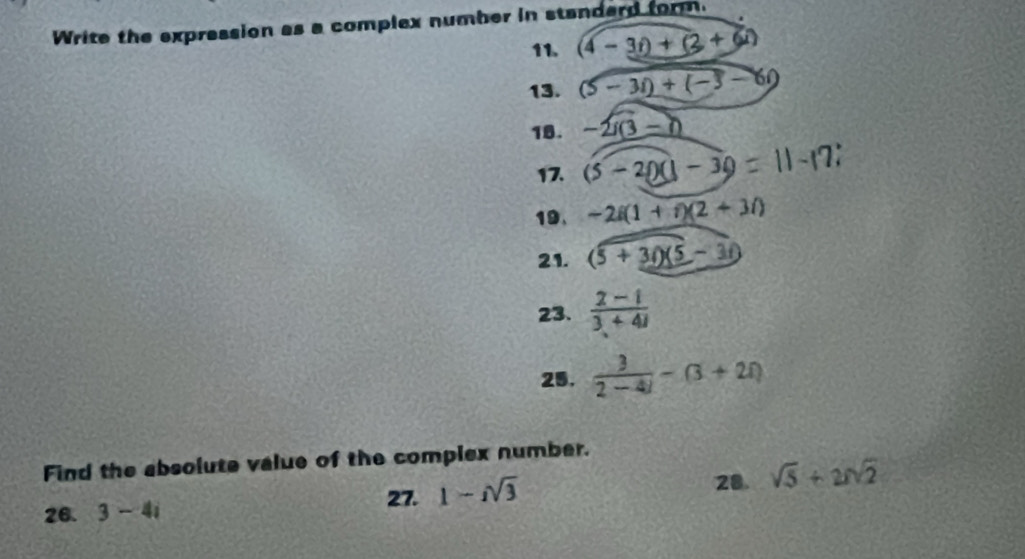 Write the expression as a complex number in standerd form. 
11. (4-3i)+(2+6i)
13. (5-3i)+(-3-6i)
18. -2i(3-i)
17. (5-20)(1-30=11-17
19、 -2i(1+i)(2+3i)
21. (5+3i)(5-3i)
23.  (2-i)/3+4i 
25.  3/2-4i -(3+2i)
Find the absolute value of the complex number. 
26. 3-4i
27. 1-isqrt(3)
28. sqrt(5)+2sqrt(2)