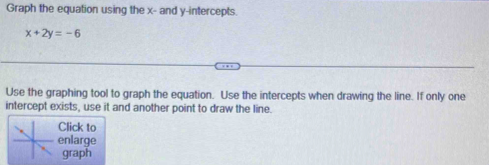 Graph the equation using the x - and y-intercepts.
x+2y=-6
Use the graphing tool to graph the equation. Use the intercepts when drawing the line. If only one 
intercept exists, use it and another point to draw the line. 
Click to 
enlarge 
graph