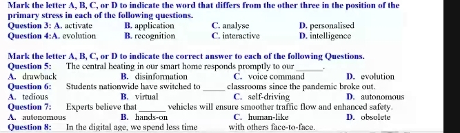 Mark the letter A, B, C, or D to indicate the word that differs from the other three in the position of the
primary stress in each of the following questions.
Question 3:A activate B. application C. analyse D. personalised
Question 4:A I evolution B. recognition C. interactive D. intelligence
Mark the letter A, B, C, or D to indicate the correct answer to each of the following Questions.
Question 5: The central heating in our smart home responds promptly to our_
A. drawback B. disinformation C. voice command D. evolution
_
Question 6: :Students nationwide have switched to classrooms since the pandemic broke out.
A. tedious B. virtual C. self-driving D. autonomous
Question 7: Experts believe that _vehicles will ensure smoother traffic flow and enhanced safety.
A. autonomous B. hands-on C. human-like D. obsolete
Question 8: In the digital age, we spend less time with others face-to-face.