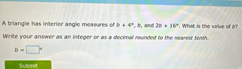 A triangle has interior angle measures of b+4° . b, and 2b+16°. What is the value of b? 
Write your answer as an integer or as a decimal rounded to the nearest tenth.
b=□°
Submit