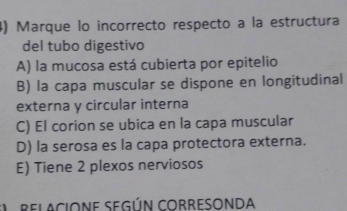 Marque lo incorrecto respecto a la estructura
del tubo digestivo
A) la mucosa está cubierta por epitelio
B) la capa muscular se dispone en longitudinal
externa y circular interna
C) El corion se ubica en la capa muscular
D) la serosa es la capa protectora externa.
E) Tiene 2 plexos nerviosos
RELACIONE SEGÚN CORRESONDA