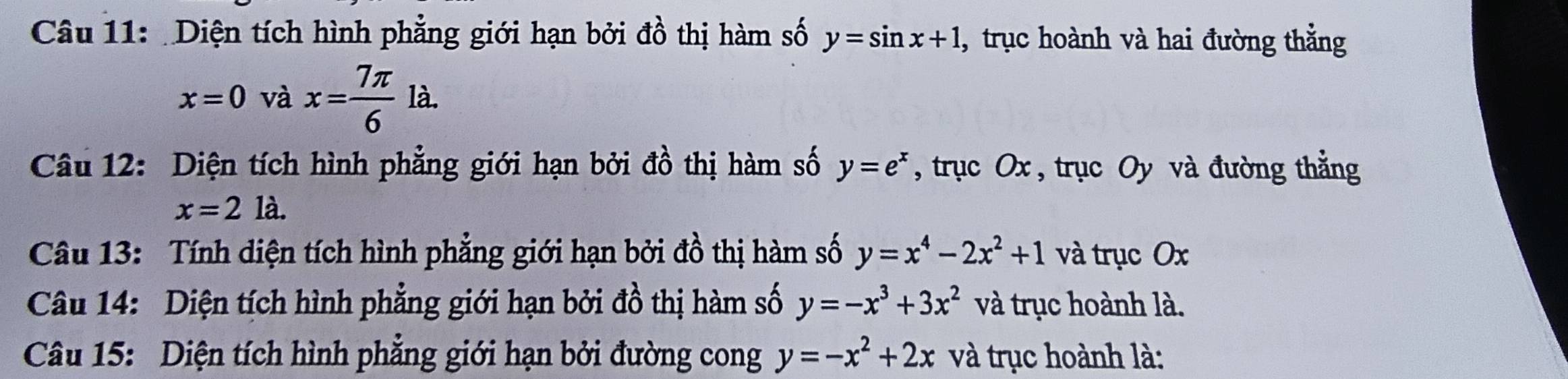 Diện tích hình phẳng giới hạn bởi đồ thị hàm số y=sin x+1 , trục hoành và hai đường thẳng
x=0 và x= 7π /6 la. 
Câu 12: Diện tích hình phẳng giới hạn bởi đồ thị hàm số y=e^x , trục Ox , trục Oy và đường thẳng
x=2la. 
Câu 13: Tính diện tích hình phẳng giới hạn bởi đồ thị hàm số y=x^4-2x^2+1 và trục Ox
Câu 14: Diện tích hình phẳng giới hạn bởi đồ thị hàm số y=-x^3+3x^2 và trục hoành là. 
Câu 15: Diện tích hình phẳng giới hạn bởi đường cong y=-x^2+2x và trục hoành là: