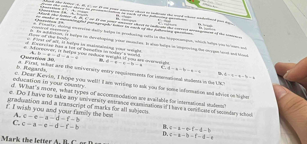 Nămh
from the other three in pronunciation in each of the following questions.
Mark the letter A, B, C, or D on your answer sheet to indicate the word whose underlined part differ
Question 27. A. mean C. deal
Question 28. A. brush B. campus B. clean C. culture D. break
Question 29.
to make a meaningful paragraph/ letter in each of the following questions.
Mark the letter A, B, C or D on your answer sheet to indicate the correct arrangement of the sentences
D. justice
control memory.
a. Finally, doing exercise daily helps in producing cells in the hippocampus, which helps you to learn and
flow of the body.
b. In addition, it helps in developing your muscles. It also helps in improving the oxygen level and blood
c. First of all, it helps in maintaining your weight
d. Exercise has a lot of benefits in today’s world.
A. b-e-d-a-c B.
Question 30.
e. Moreover, it helps you reduce weight if you are overweight. d-e-c-b-a C. d-a-b-e-c D. d-c-e-b-a
b. Regards,
a. First, what are the university entry requirements for international students in the UK?
education in your country.
c. Dear Kevin, I hope you well! I am writing to ask you for some information and advice on higher
d. What’s more, what types of accommodation are available for international students?
e. Do I have to take any university entrance examinations if I have a certificate of secondary school
graduation and a transcript of marks for all subjects.
f. I wish you and your family the best
A. c-e-a-d-f-b B. c-a-e-f-d-b
C. c-a-e-d-f-b D. c-a-b-f-d-e
Mar t e et ter