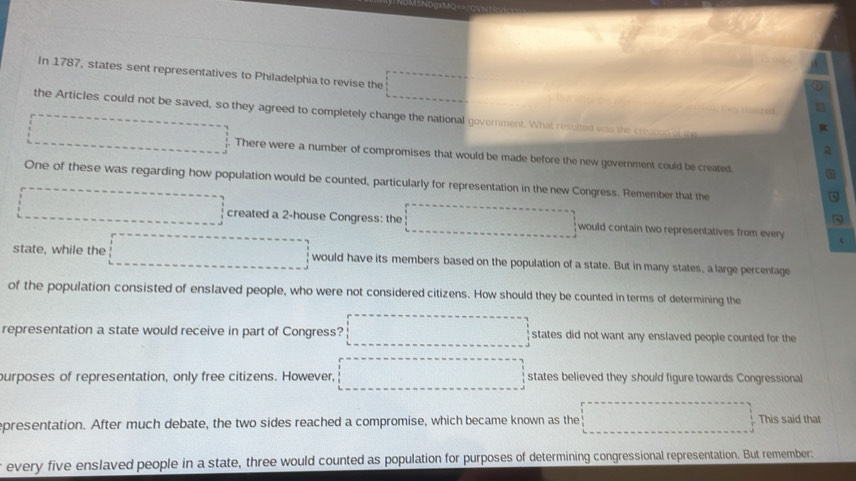 In 1787, states sent representatives to Philadelphia to revise the 
the Articles could not be saved, so they agreed to completely change the national government. What resulted was the steaien of the 
There were a number of compromises that would be made before the new government could be created. 
One of these was regarding how population would be counted, particularly for representation in the new Congress. Remember that the 
created a 2 -house Congress: the would contain two representatives from every 
state, while the would have its members based on the population of a state. But in many states, a large percentage 
of the population consisted of enslaved people, who were not considered citizens. How should they be counted in terms of determining the 
representation a state would receive in part of Congress? states did not want any enslaved people counted for the 
purposes of representation, only free citizens. However, states believed they should figure towards Congressional 
presentation. After much debate, the two sides reached a compromise, which became known as the This said that 
every five enslaved people in a state, three would counted as population for purposes of determining congressional representation. But remember: