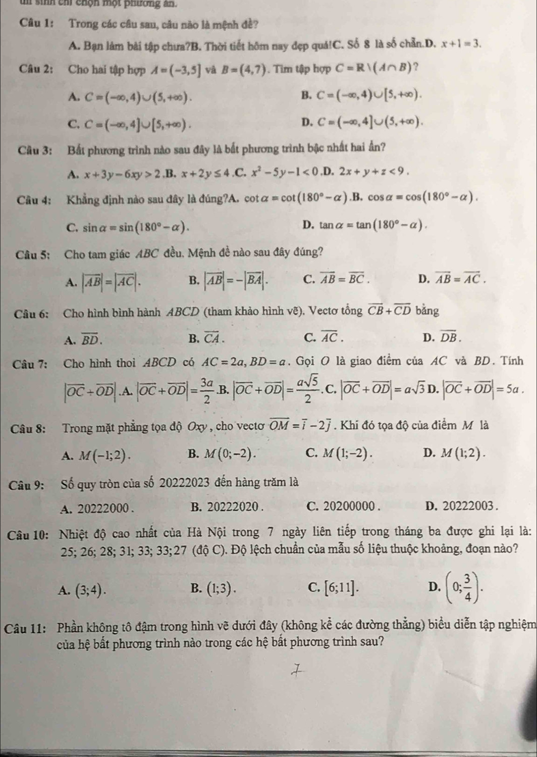 un sinh chỉ chọn một phương ân.
Câu 1: Trong các câu sau, câu nào là mệnh đề?
A. Bạn lám bài tập chưa?B. Thời tiết hôm nay đẹp quá!C. Số 8 là số chẵn.D. x+1=3.
Câu 2: Cho hai tập hợp A=(-3,5] và B=(4,7). Tim tập hợp C=Rvee (A∩ B) ?
A. C=(-∈fty ,4)∪ (5,+∈fty ). B. C=(-∈fty ,4)∪ [5,+∈fty ).
D.
C. C=(-∈fty ,4]∪ [5,+∈fty ). C=(-∈fty ,4]∪ (5,+∈fty ).
Câu 3: Bất phương trình nào sau đây là bất phương trình bậc nhất hai ấn?
A. x+3y-6xy>2 .B. x+2y≤ 4 ,C. x^2-5y-1<0</tex>.D. 2x+y+z<9.
Câu 4: Khẳng định nào sau đây là ding?A. cot alpha =cot (180°-alpha ).B.cos alpha =cos (180°-alpha ).
C. sin alpha =sin (180°-alpha ). D. tan alpha =tan (180°-alpha ).
Câu 5: Cho tam giác ABC đều. Mệnh đề nào sau đây đúng?
A. |vector AB|=|vector AC|. B. |overline AB|=-|overline BA|. C. overline AB=overline BC. D. overline AB=overline AC.
Câu 6: Cho hình bình hành ABCD (tham khảo hình vẽ), Vectơ tổng overline CB+overline CD bǎng
A. overline BD. B. overline CA. C. overline AC. D. overline DB.
Câu 7: Cho hình thoi ABCD có AC=2a,BD=a. Gọi O là giao điểm của AC và BD. Tính
|vector OC+vector OD|.A.|vector OC+vector OD|= 3a/2  .B. |overline OC+overline OD|= asqrt(5)/2 . C. |vector OC+vector OD|=asqrt(3) D. |vector OC+vector OD|=5a.
Câu 8: Trong mặt phẳng tọa độ Oxy , cho vectơ vector OM=vector i-2vector j. Khi đó tọa độ của điểm Mô là
B.
A. M(-1;2). M(0;-2). C. M(1;-2). D. M(1;2).
Câu 9: Số quy tròn của số 20222023 đến hàng trăm là
A. 20222000 . B. 20222020 . C. 20200000 . D. 20222003 .
Câu 10: Nhiệt độ cao nhất của Hà Nội trong 7 ngày liên tiếp trong tháng ba được ghi lại là:
25; 26; 28; 31; 33; 33;27 (độ C). Độ lệch chuẩn của mẫu số liệu thuộc khoảng, đoạn nào?
A. (3;4). B. (1;3). C. [6;11]. D. (0; 3/4 ).
Câu 11: Phần không tô đậm trong hình vẽ dưới đây (không kể các đường thẳng) biểu diễn tập nghiệm
của hệ bất phương trình nào trong các hệ bất phương trình sau?